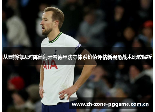 从奥斯梅恩对阵葡萄牙看德甲防守体系价值评估新视角战术比较解析 从奥斯梅恩对阵葡萄牙看德甲防守体系价值评估新视角战术比较解析